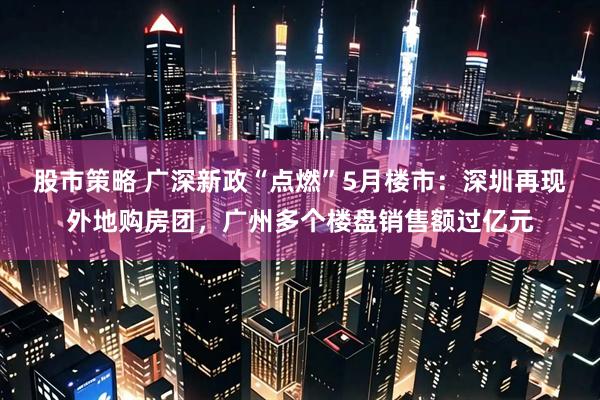 股市策略 广深新政“点燃”5月楼市：深圳再现外地购房团，广州多个楼盘销售额过亿元