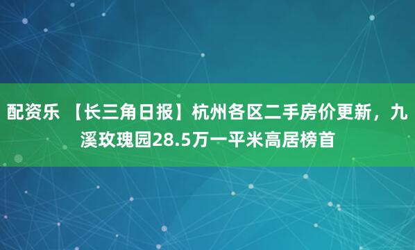 配资乐 【长三角日报】杭州各区二手房价更新，九溪玫瑰园28.5万一平米高居榜首